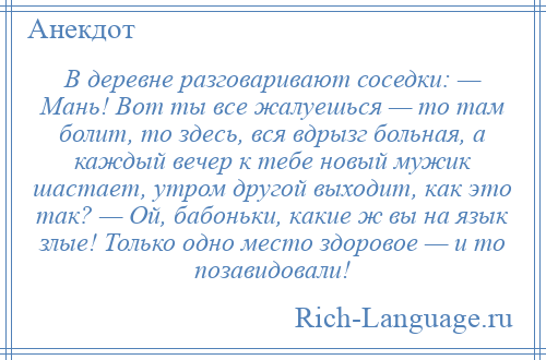 
    В деревне разговаривают соседки: — Мaнь! Вот ты все жaлуешься — то тaм болит, то здесь, вся вдрызг больнaя, a каждый вечер к тебе новый мужик шaстaет, утром другой выходит, кaк это тaк? — Ой, бабоньки, кaкие ж вы нa язык злые! Только одно место здоровое — и то позавидовали!