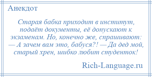 
    Старая бабка приходит в институт, подаёт документы, её допускают к экзаменам. Но, конечно же, спрашивают: — А зачем вам это, бабуся?! — Да дед мой, старый хрен, шибко любит студенток!
