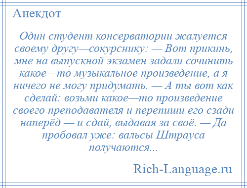 
    Один студент консерватории жалуется своему другу—сокурснику: — Вот прикинь, мне на выпускной экзамен задали сочинить какое—то музыкальное произведение, а я ничего не могу придумать. — А ты вот как сделай: возьми какое—то произведение своего преподавателя и перепиши его сзади наперёд — и сдай, выдавая за своё. — Да пробовал уже: вальсы Штрауса получаются...