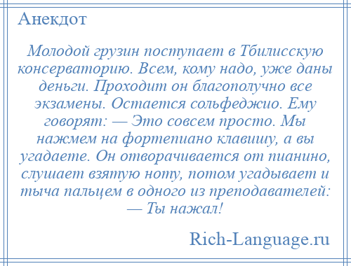 
    Молодой грузин поступает в Тбилисскую консерваторию. Всем, кому надо, уже даны деньги. Проходит он благополучно все экзамены. Остается сольфеджио. Ему говорят: — Это совсем просто. Мы нажмем на фортепиано клавишу, а вы угадаете. Он отворачивается от пианино, слушает взятую ноту, потом угадывает и тыча пальцем в одного из преподавателей: — Ты нажал!