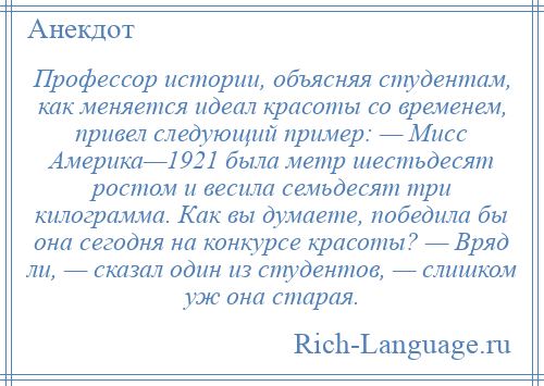 
    Профессор истории, объясняя студентам, как меняется идеал красоты со временем, привел следующий пример: — Мисс Америка—1921 была метр шестьдесят ростом и весила семьдесят три килограмма. Как вы думаете, победила бы она сегодня на конкурсе красоты? — Вряд ли, — сказал один из студентов, — слишком уж она старая.