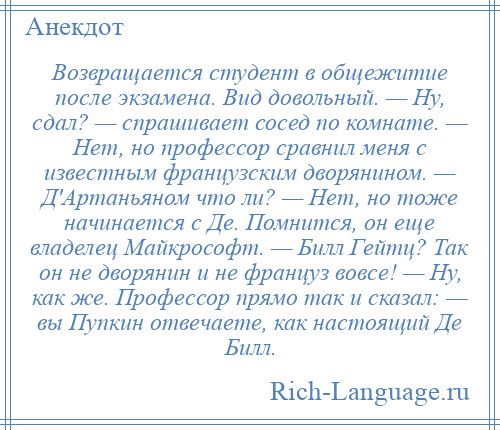 
    Возвращается студент в общежитие после экзамена. Вид довольный. — Ну, сдал? — спрашивает сосед по комнате. — Нет, но профессор сравнил меня с известным французским дворянином. — Д'Артаньяном что ли? — Нет, но тоже начинается с Де. Помнится, он еще владелец Майкрософт. — Билл Гейтц? Так он не дворянин и не француз вовсе! — Ну, как же. Профессор прямо так и сказал: — вы Пупкин отвечаете, как настоящий Де Билл.
