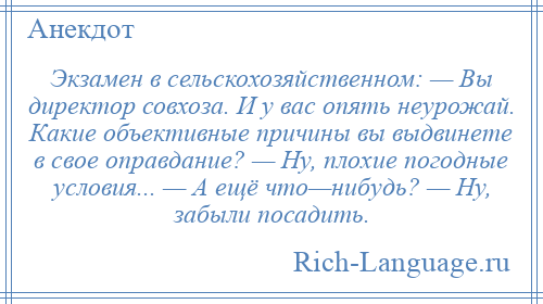 
    Экзамен в сельскохозяйственном: — Вы директор совхоза. И у вас опять неурожай. Какие объективные причины вы выдвинете в свое оправдание? — Ну, плохие погодные условия... — А ещё что—нибудь? — Ну, забыли посадить.