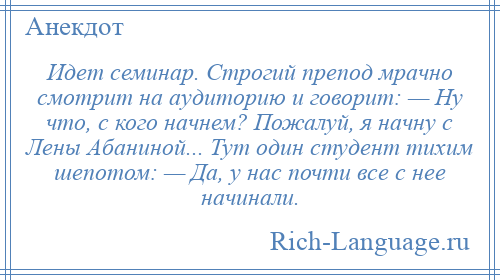 
    Идет семинар. Строгий препод мрачно смотрит на аудиторию и говорит: — Ну что, с кого начнем? Пожалуй, я начну с Лены Абаниной... Тут один студент тихим шепотом: — Да, у нас почти все с нее начинали.