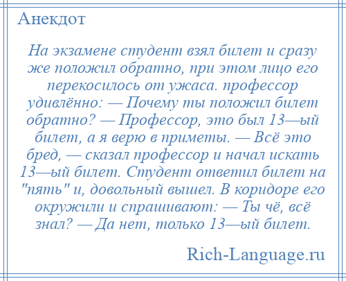 
    На экзамене студент взял билет и сразу же положил обратно, при этом лицо его перекосилось от ужаса. профессор удивлённо: — Почему ты положил билет обратно? — Профессор, это был 13—ый билет, а я верю в приметы. — Всё это бред, — сказал профессор и начал искать 13—ый билет. Студент ответил билет на пять и, довольный вышел. В коридоре его окружили и спрашивают: — Ты чё, всё знал? — Да нет, только 13—ый билет.