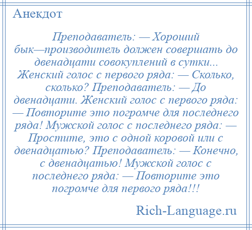 
    Преподаватель: — Хороший бык—производитель должен совершать до двенадцати совокуплений в сутки... Женский голос с первого ряда: — Сколько, сколько? Преподаватель: — До двенадцати. Женский голос с первого ряда: — Повторите это погромче для последнего ряда! Мужской голос с последнего ряда: — Простите, это с одной коровой или с двенадцатью? Преподаватель: — Конечно, с двенадцатью! Мужской голос с последнего ряда: — Повторите это погромче для первого ряда!!!