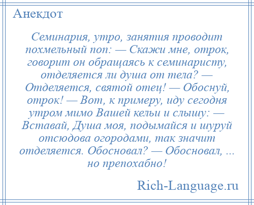 
    Семинария, утро, занятия проводит похмельный поп: — Скажи мне, отрок, говорит он обращаясь к семинаристу, отделяется ли душа от тела? — Отделяется, святой отец! — Обоснуй, отрок! — Вот, к примеру, иду сегодня утром мимо Вашей кельи и слышу: — Вставай, Душа моя, подымайся и шуруй отсюдова огородами, так значит отделяется. Обосновал? — Обосновал, ... но препохабно!