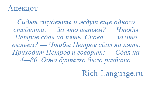 
    Сидят студенты и ждут еще одного студента: — За что выпьем? — Чтобы Петров сдал на пять. Снова: — За что выпьем? — Чтобы Петров сдал на пять. Приходит Петров и говорит: — Сдал на 4—80. Одна бутылка была разбита.