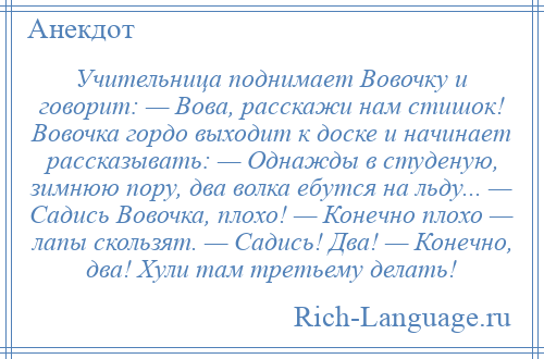 
    Учительница поднимает Вовочку и говорит: — Вова, расскажи нам стишок! Вовочка гордо выходит к доске и начинает рассказывать: — Однажды в студеную, зимнюю пору, два волка ебутся на льду... — Садись Вовочка, плохо! — Конечно плохо — лапы скользят. — Садись! Два! — Конечно, два! Хули там третьему делать!