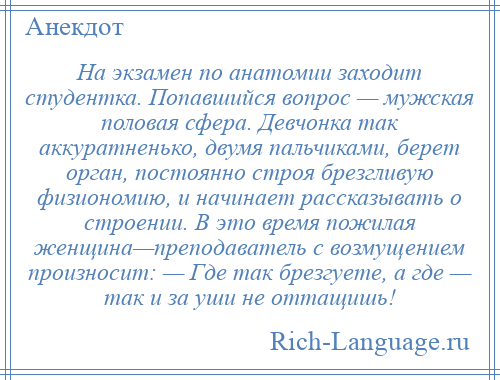 
    На экзамен по анатомии заходит студентка. Попавшийся вопрос — мужская половая сфера. Девчонка так аккуратненько, двумя пальчиками, берет орган, постоянно строя брезгливую физиономию, и начинает рассказывать о строении. В это время пожилая женщина—преподаватель с возмущением произносит: — Где так брезгуете, а где — так и за уши не оттащишь!