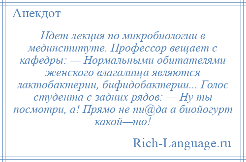 
    Идет лекция по микробиологии в мединституте. Профессор вещает с кафедры: — Нормальными обитателями женского влагалища являются лактобактерии, бифидобактерии... Голос студента с задних рядов: — Ну ты посмотри, а! Прямо не пи@да а биойогурт какой—то!
