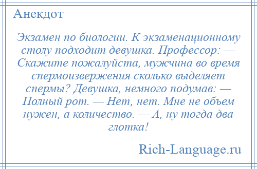 
    Экзамен по биологии. К экзаменационному столу подходит девушка. Профессор: — Скажите пожалуйста, мужчина во время спермоизвержения сколько выделяет спермы? Девушка, немного подумав: — Полный рот. — Нет, нет. Мне не объем нужен, а количество. — А, ну тогда два глотка!