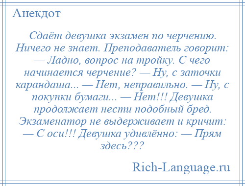 
    Сдаёт девушка экзамен по черчению. Ничего не знает. Преподаватель говорит: — Ладно, вопрос на тройку. С чего начинается черчение? — Ну, с заточки карандаша... — Нет, неправильно. — Ну, с покупки бумаги... — Нет!!! Девушка продолжает нести подобный бред. Экзаменатор не выдерживает и кричит: — С оси!!! Девушка удивлённо: — Прям здесь???