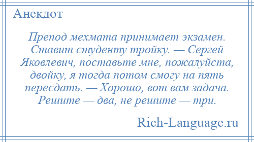 
    Препод мехмата принимает экзамен. Ставит студенту тройку. — Сергей Яковлевич, поставьте мне, пожалуйста, двойку, я тогда потом смогу на пять пересдать. — Хорошо, вот вам задача. Решите — два, не решите — три.