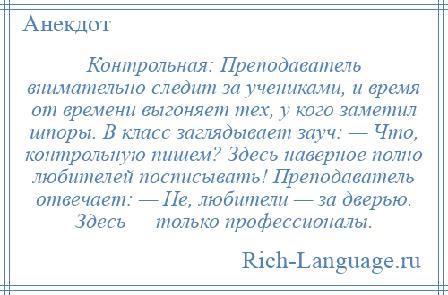 
    Контрольная: Преподаватель внимательно следит за учениками, и время от времени выгоняет тех, у кого заметил шпоры. В класс заглядывает зауч: — Что, контрольную пишем? Здесь наверное полно любителей посписывать! Преподаватель отвечает: — Не, любители — за дверью. Здесь — только профессионалы.