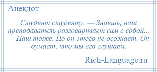 
    Студент студенту: — Знаешь, наш преподаватель разговаривает сам с собой... — Наш тоже. Но он этого не осознает. Он думает, что мы его слушаем.
