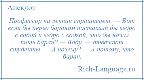 
    Профессор на лекции спрашивает: — Вот если бы перед бараном поставили бы ведро с водой и ведро с водкой, что бы начал пить баран? — Воду, — отвечают студенты. — А почему? — А потому, что баран.