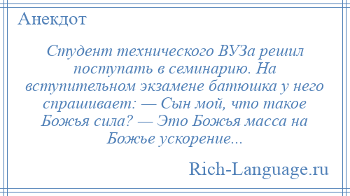 
    Студент технического ВУЗа решил поступать в семинарию. На вступительном экзамене батюшка у него спрашивает: — Сын мой, что такое Божья сила? — Это Божья масса на Божье ускорение...