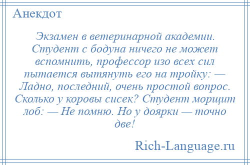 
    Экзамен в ветеринарной академии. Студент с бодуна ничего не может вспомнить, профессор изо всех сил пытается вытянуть его на тройку: — Ладно, последний, очень простой вопрос. Сколько у коровы сисек? Студент морщит лоб: — Не помню. Но у доярки — точно две!