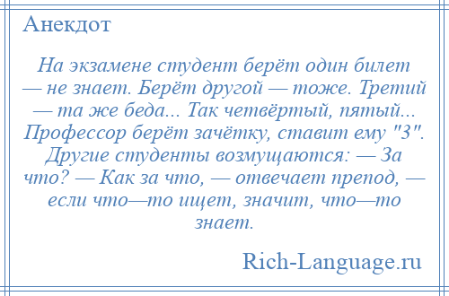 
    На экзамене студент берёт один билет — не знает. Берёт другой — тоже. Третий — та же беда... Так четвёртый, пятый... Профессор берёт зачётку, ставит ему 3 . Другие студенты возмущаются: — За что? — Как за что, — отвечает препод, — если что—то ищет, значит, что—то знает.