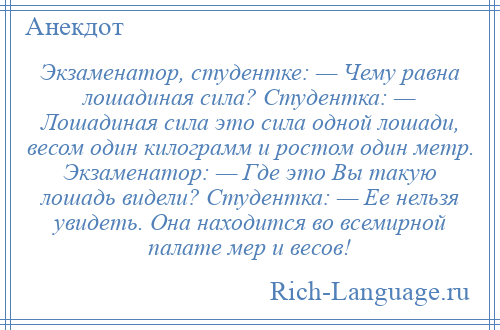 
    Экзаменатор, студентке: — Чему равна лошадиная сила? Студентка: — Лошадиная сила это сила одной лошади, весом один килограмм и ростом один метр. Экзаменатор: — Где это Вы такую лошадь видели? Студентка: — Ее нельзя увидеть. Она находится во всемирной палате мер и весов!