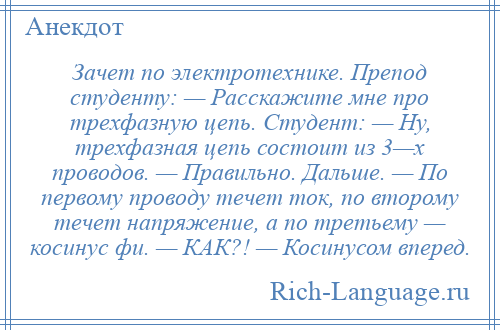 
    Зачет по электротехнике. Препод студенту: — Расскажите мне про трехфазную цепь. Студент: — Ну, трехфазная цепь состоит из 3—х проводов. — Правильно. Дальше. — По первому проводу течет ток, по второму течет напряжение, а по третьему — косинус фи. — КАК?! — Косинусом вперед.