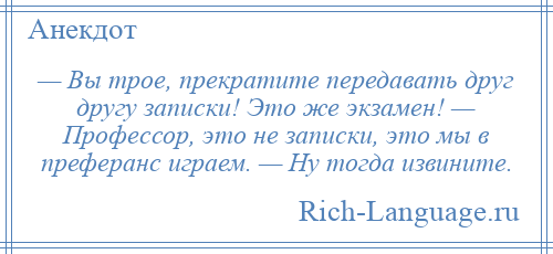 
    — Вы трое, прекратите передавать друг другу записки! Это же экзамен! — Профессор, это не записки, это мы в преферанс играем. — Ну тогда извините.