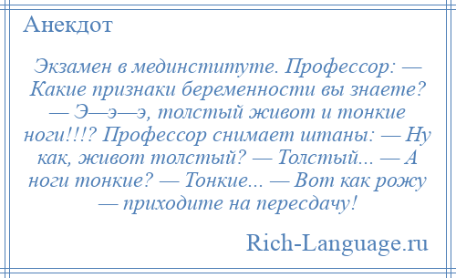 
    Экзамен в мединституте. Профессор: — Какие признаки беременности вы знаете? — Э—э—э, толстый живот и тонкие ноги!!!? Профессор снимает штаны: — Ну как, живот толстый? — Толстый... — А ноги тонкие? — Тонкие... — Вот как рожу — приходите на пересдачу!