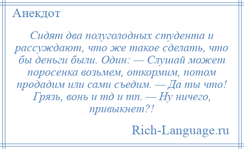 
    Сидят два полуголодных студента и рассуждают, что же такое сделать, что бы деньги были. Один: — Слушай может поросенка возьмем, откормим, потом продадим или сами съедим. — Да ты что! Грязь, вонь и тд и тп. — Ну ничего, привыкнет?!