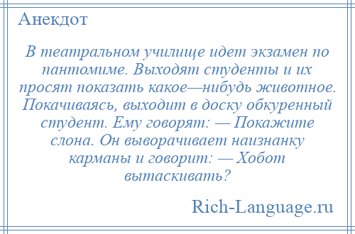 
    В театральном училище идет экзамен по пантомиме. Выходят студенты и их просят показать какое—нибудь животное. Покачиваясь, выходит в доску обкуренный студент. Ему говорят: — Покажите слона. Он выворачивает наизнанку карманы и говорит: — Хобот вытаскивать?