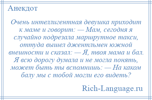 
    Очень интеллигентная девушка приходит к маме и говорит: — Мам, сегодня я случайно подрезала маршрутное такси, оттуда вышел джентльмен южной внешности и сказал: — Я, твоя мама и бал. Я всю дорогу думала и не могла понять, может быть ты вспомнишь: — На каком балу мы с тобой могли его видеть?