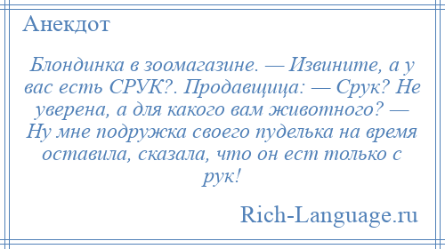 
    Блондинка в зоомагазине. — Извините, а у вас есть СРУК?. Продавщица: — Срук? Не уверена, а для какого вам животного? — Ну мне подружка своего пуделька на время оставила, сказала, что он ест только с рук!