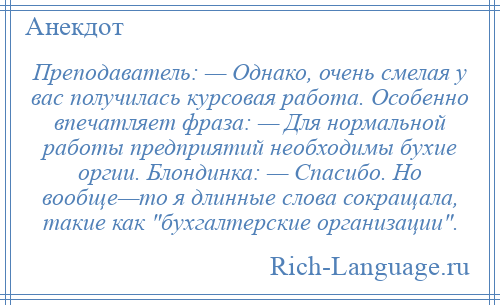 
    Преподаватель: — Однако, очень смелая у вас получилась курсовая работа. Особенно впечатляет фраза: — Для нормальной работы предприятий необходимы бухие оргии. Блондинка: — Спасибо. Но вообще—то я длинные слова сокращала, такие как бухгалтерские организации .