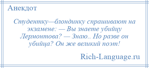 
    Студентку—блондинку спрашивают на экзамене: — Вы знаете убийцу Лермонтова? — Знаю.. Но разве он убийца? Он же великий поэт!