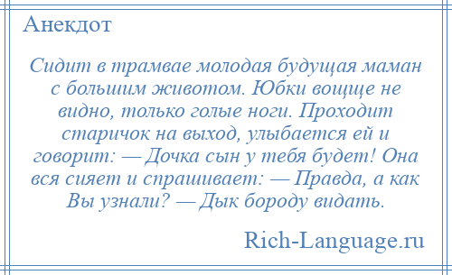 
    Сидит в трамвае молодая будущая маман с большим животом. Юбки вощще не видно, только голые ноги. Проходит старичок на выход, улыбается ей и говорит: — Дочка сын у тебя будет! Она вся сияет и спрашивает: — Правда, а как Вы узнали? — Дык бороду видать.