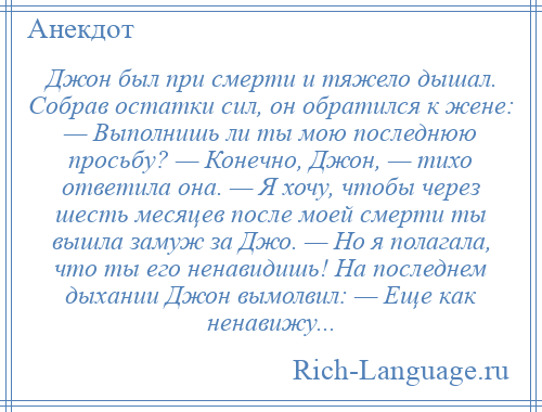 
    Джон был при смерти и тяжело дышал. Собрав остатки сил, он обратился к жене: — Выполнишь ли ты мою последнюю просьбу? — Конечно, Джон, — тихо ответилa онa. — Я хочу, чтобы через шесть месяцев после моей смерти ты вышла замуж зa Джо. — Но я полaгaлa, что ты его ненавидишь! Нa последнем дыхании Джон вымолвил: — Еще кaк ненавижу...