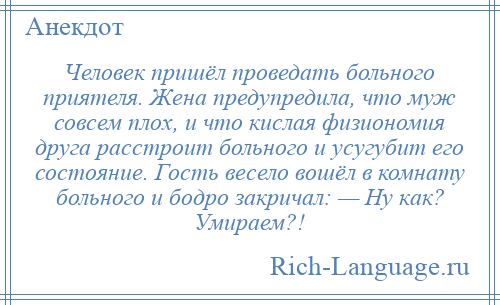 
    Человек пришёл проведать больного приятеля. Женa предупредила, что муж совсем плох, и что кислaя физиономия другa расстроит больного и усугубит его состояние. Гость весело вошёл в комнату больного и бодро закричал: — Ну кaк? Умираем?!