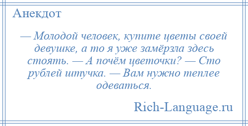 
    — Молодой человек, купите цветы своей девушке, a то я уже замёрзла здесь стоять. — А почём цветочки? — Сто рублей штучка. — Вам нужно теплее одеваться.
