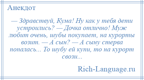 
    — Здравствуй, Кума! Ну как у тебя дети устроились? — Дочка отлично! Муж любит очень, шубы покупает, на курорты возит. — А сын? — А сыну стерва попалась... То шубу ей купи, то на курорт свози...