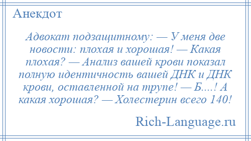 
    Адвокат подзащитному: — У меня две новости: плохая и хорошая! — Какая плохая? — Анализ вашей крови показал полную идентичность вашей ДНК и ДНК крови, оставленной на трупе! — Б....! А какая хорошая? — Холестерин всего 140!