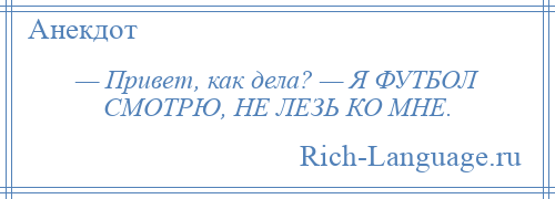 
    — Привет, как дела? — Я ФУТБОЛ СМОТРЮ, НЕ ЛЕЗЬ КО МНЕ.