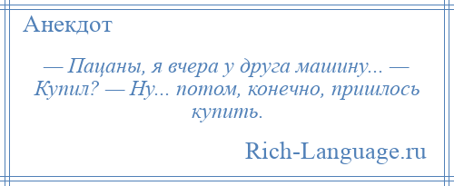 
    — Пацаны, я вчера у друга машину... — Купил? — Ну... потом, конечно, пришлось купить.