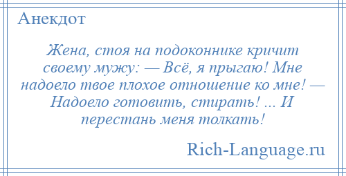 
    Жена, стоя на подоконнике кричит своему мужу: — Всё, я прыгаю! Мне надоело твое плохое отношение ко мне! — Надоело готовить, стирать! ... И перестань меня толкать!