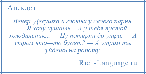 
    Вечер. Девушка в гостях у своего парня. — Я хочу кушать... А у тебя пустой холодильник... — Ну потерпи до утра. — А утром что—то будет? — А утром ты уйдешь на работу.