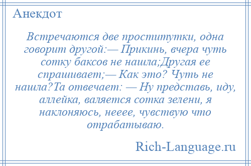 
    Встречаются две проститутки, одна говорит другой:— Прикинь, вчера чуть сотку баксов не нашла;Другая ее спрашивает;— Как это? Чуть не нашла?Та отвечает: — Ну представь, иду, аллейка, валяется сотка зелени, я наклоняюсь, нееее, чувствую что отрабатываю.