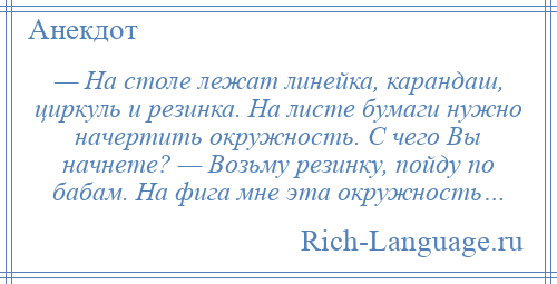 
    — На столе лежат линейка, карандаш, циркуль и резинка. На листе бумаги нужно начертить окружность. С чего Вы начнете? — Возьму резинку, пойду по бабам. На фига мне эта окружность…