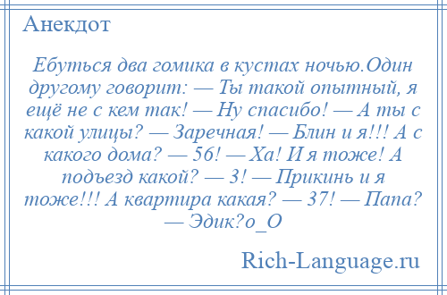 
    Ебуться два гомика в кустах ночью.Один другому говорит: — Ты такой опытный, я ещё не с кем так! — Ну спасибо! — А ты с какой улицы? — Заречная! — Блин и я!!! А с какого дома? — 56! — Ха! И я тоже! А подъезд какой? — 3! — Прикинь и я тоже!!! А квартира какая? — 37! — Папа? — Эдик?о_О