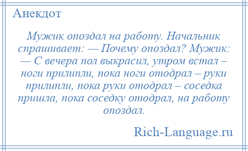 
    Мужик опоздал на работу. Начальник спрашивает: — Почему опоздал? Мужик: — С вечера пол выкрасил, утром встал – ноги прилипли, пока ноги отодрал – руки прилипли, пока руки отодрал – соседка пришла, пока соседку отодрал, на работу опоздал.