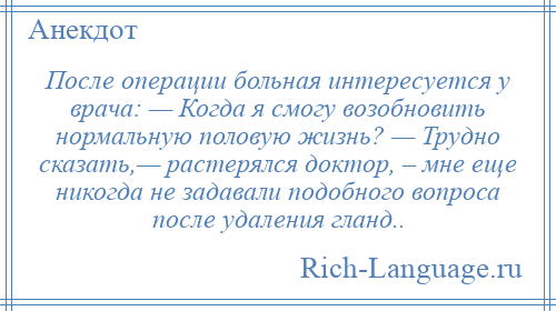 
    После операции больная интересуется у врача: — Когда я смогу возобновить нормальную половую жизнь? — Трудно сказать,— растерялся доктор, – мне еще никогда не задавали подобного вопроса после удаления гланд..