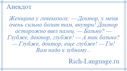 
    Женщина у гинеколога: — Доктор, у меня очень сильно болит там, внутри! Доктор осторожно ввел палец. — Больно? — Глубже, доктор, глубже! — А так больно? — Глубже, доктор, еще глубже! — Гм! Вам надо к зубному...